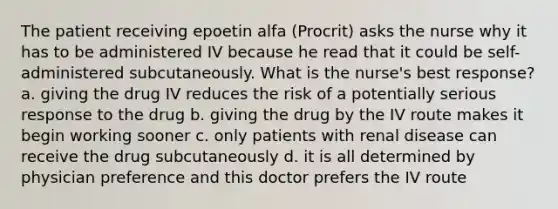 The patient receiving epoetin alfa (Procrit) asks the nurse why it has to be administered IV because he read that it could be self-administered subcutaneously. What is the nurse's best response? a. giving the drug IV reduces the risk of a potentially serious response to the drug b. giving the drug by the IV route makes it begin working sooner c. only patients with renal disease can receive the drug subcutaneously d. it is all determined by physician preference and this doctor prefers the IV route