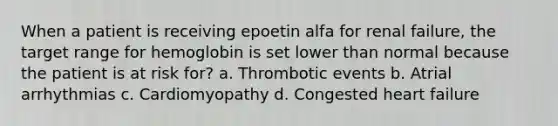 When a patient is receiving epoetin alfa for renal failure, the target range for hemoglobin is set lower than normal because the patient is at risk for? a. Thrombotic events b. Atrial arrhythmias c. Cardiomyopathy d. Congested heart failure