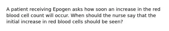 A patient receiving Epogen asks how soon an increase in the red blood cell count will occur. When should the nurse say that the initial increase in red blood cells should be seen?