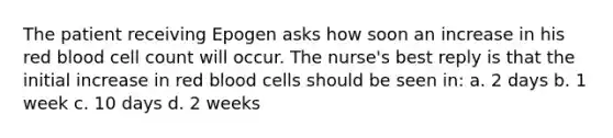 The patient receiving Epogen asks how soon an increase in his red blood cell count will occur. The nurse's best reply is that the initial increase in red blood cells should be seen in: a. 2 days b. 1 week c. 10 days d. 2 weeks