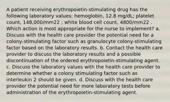 A patient receiving erythropoietin-stimulating drug has the following laboratory values: hemoglobin, 12.8 mg/dL; platelet count, 148,000/mm22 ; white blood cell count, 4800/mm22 . Which action is most appropriate for the nurse to implement? a. Discuss with the health care provider the potential need for a colony-stimulating factor such as granulocyte colony-stimulating factor based on the laboratory results. b. Contact the health care provider to discuss the laboratory results and a possible discontinuation of the ordered erythropoietin-stimulating agent. c. Discuss the laboratory values with the health care provider to determine whether a colony stimulating factor such as interleukin 2 should be given. d. Discuss with the health care provider the potential need for more laboratory tests before administration of the erythropoietin-stimulating agent.