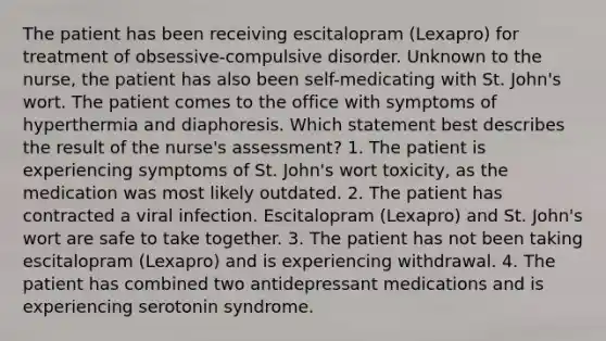 The patient has been receiving escitalopram (Lexapro) for treatment of obsessive-compulsive disorder. Unknown to the nurse, the patient has also been self-medicating with St. John's wort. The patient comes to the office with symptoms of hyperthermia and diaphoresis. Which statement best describes the result of the nurse's assessment? 1. The patient is experiencing symptoms of St. John's wort toxicity, as the medication was most likely outdated. 2. The patient has contracted a viral infection. Escitalopram (Lexapro) and St. John's wort are safe to take together. 3. The patient has not been taking escitalopram (Lexapro) and is experiencing withdrawal. 4. The patient has combined two antidepressant medications and is experiencing serotonin syndrome.