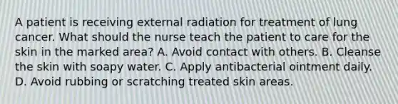 A patient is receiving external radiation for treatment of lung cancer. What should the nurse teach the patient to care for the skin in the marked area? A. Avoid contact with others. B. Cleanse the skin with soapy water. C. Apply antibacterial ointment daily. D. Avoid rubbing or scratching treated skin areas.