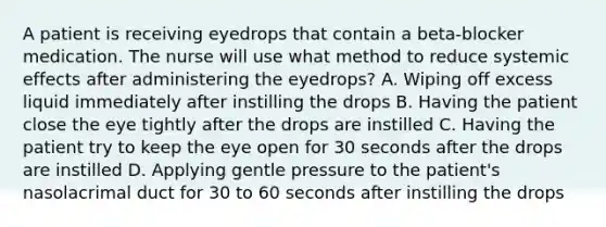 A patient is receiving eyedrops that contain a beta-blocker medication. The nurse will use what method to reduce systemic effects after administering the eyedrops? A. Wiping off excess liquid immediately after instilling the drops B. Having the patient close the eye tightly after the drops are instilled C. Having the patient try to keep the eye open for 30 seconds after the drops are instilled D. Applying gentle pressure to the patient's nasolacrimal duct for 30 to 60 seconds after instilling the drops