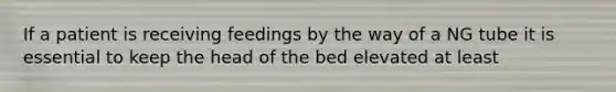 If a patient is receiving feedings by the way of a NG tube it is essential to keep the head of the bed elevated at least