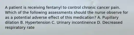 A patient is receiving fentanyl to control chronic cancer pain. Which of the following assessments should the nurse observe for as a potential adverse effect of this medication? A. Pupillary dilation B. Hypertension C. Urinary incontinence D. Decreased respiratory rate