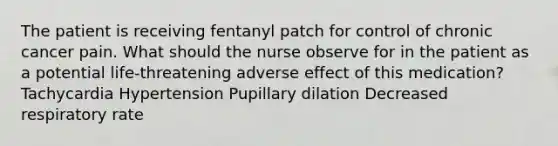 The patient is receiving fentanyl patch for control of chronic cancer pain. What should the nurse observe for in the patient as a potential life-threatening adverse effect of this medication? Tachycardia Hypertension Pupillary dilation Decreased respiratory rate