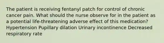 The patient is receiving fentanyl patch for control of chronic cancer pain. What should the nurse observe for in the patient as a potential life-threatening adverse effect of this medication? Hypertension Pupillary dilation Urinary incontinence Decreased respiratory rate