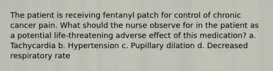 The patient is receiving fentanyl patch for control of chronic cancer pain. What should the nurse observe for in the patient as a potential life-threatening adverse effect of this medication? a. Tachycardia b. Hypertension c. Pupillary dilation d. Decreased respiratory rate