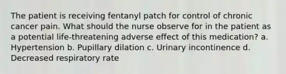 The patient is receiving fentanyl patch for control of chronic cancer pain. What should the nurse observe for in the patient as a potential life-threatening adverse effect of this medication? a. Hypertension b. Pupillary dilation c. Urinary incontinence d. Decreased respiratory rate