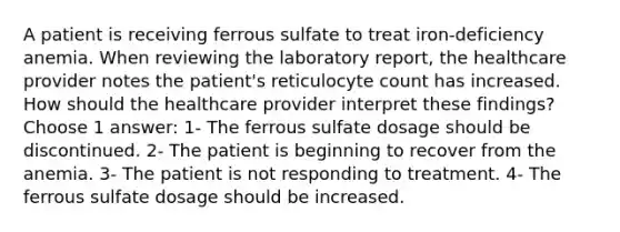 A patient is receiving ferrous sulfate to treat iron-deficiency anemia. When reviewing the laboratory report, the healthcare provider notes the patient's reticulocyte count has increased. How should the healthcare provider interpret these findings? Choose 1 answer: 1- The ferrous sulfate dosage should be discontinued. 2- The patient is beginning to recover from the anemia. 3- The patient is not responding to treatment. 4- The ferrous sulfate dosage should be increased.