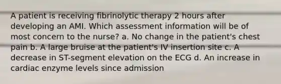 A patient is receiving fibrinolytic therapy 2 hours after developing an AMI. Which assessment information will be of most concern to the nurse? a. No change in the patient's chest pain b. A large bruise at the patient's IV insertion site c. A decrease in ST-segment elevation on the ECG d. An increase in cardiac enzyme levels since admission