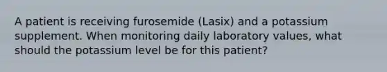 A patient is receiving furosemide (Lasix) and a potassium supplement. When monitoring daily laboratory values, what should the potassium level be for this patient?