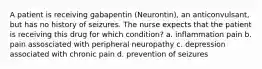 A patient is receiving gabapentin (Neurontin), an anticonvulsant, but has no history of seizures. The nurse expects that the patient is receiving this drug for which condition? a. inflammation pain b. pain assosciated with peripheral neuropathy c. depression associated with chronic pain d. prevention of seizures