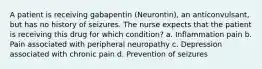 A patient is receiving gabapentin (Neurontin), an anticonvulsant, but has no history of seizures. The nurse expects that the patient is receiving this drug for which condition? a. Inflammation pain b. Pain associated with peripheral neuropathy c. Depression associated with chronic pain d. Prevention of seizures