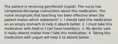 The patient is receiving gemfibrozil (Lopid). The nurse has completed discharge instructions about this medication. The nurse recognizes that teaching has been effective when the patient makes which statement? 1. I should take this medication on an empty stomach to help it absorb better. 2. I must take this medication with food or I can have heartburn. 3. My doctor said it really doesnt matter how I take this medication. 4. Taking this medication with yogurt will help it to absorb better.