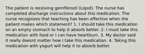 The patient is receiving gemfibrozil (Lopid). The nurse has completed discharge instructions about this medication. The nurse recognizes that teaching has been effective when the patient makes which statement? 1. I should take this medication on an empty stomach to help it absorb better. 2. I must take this medication with food or I can have heartburn. 3. My doctor said it really doesnt matter how I take this medication. 4. Taking this medication with yogurt will help it to absorb better.