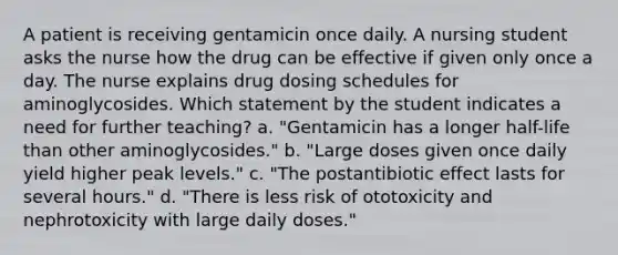 A patient is receiving gentamicin once daily. A nursing student asks the nurse how the drug can be effective if given only once a day. The nurse explains drug dosing schedules for aminoglycosides. Which statement by the student indicates a need for further teaching? a. "Gentamicin has a longer half-life than other aminoglycosides." b. "Large doses given once daily yield higher peak levels." c. "The postantibiotic effect lasts for several hours." d. "There is less risk of ototoxicity and nephrotoxicity with large daily doses."