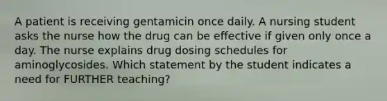 A patient is receiving gentamicin once daily. A nursing student asks the nurse how the drug can be effective if given only once a day. The nurse explains drug dosing schedules for aminoglycosides. Which statement by the student indicates a need for FURTHER teaching?