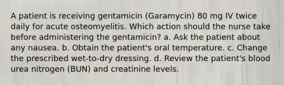 A patient is receiving gentamicin (Garamycin) 80 mg IV twice daily for acute osteomyelitis. Which action should the nurse take before administering the gentamicin? a. Ask the patient about any nausea. b. Obtain the patient's oral temperature. c. Change the prescribed wet-to-dry dressing. d. Review the patient's blood urea nitrogen (BUN) and creatinine levels.