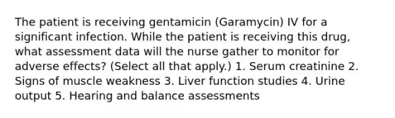 The patient is receiving gentamicin (Garamycin) IV for a significant infection. While the patient is receiving this drug, what assessment data will the nurse gather to monitor for adverse effects? (Select all that apply.) 1. Serum creatinine 2. Signs of muscle weakness 3. Liver function studies 4. Urine output 5. Hearing and balance assessments