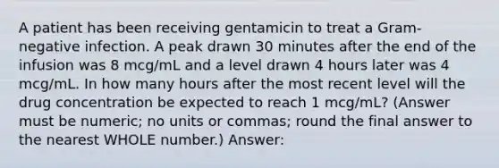 A patient has been receiving gentamicin to treat a Gram-negative infection. A peak drawn 30 minutes after the end of the infusion was 8 mcg/mL and a level drawn 4 hours later was 4 mcg/mL. In how many hours after the most recent level will the drug concentration be expected to reach 1 mcg/mL? (Answer must be numeric; no units or commas; round the final answer to the nearest WHOLE number.) Answer: