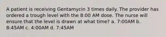 A patient is receiving Gentamycin 3 times daily. The provider has ordered a trough level with the 8:00 AM dose. The nurse will ensure that the level is drawn at what time? a. 7:00AM b. 8:45AM c. 4:00AM d. 7:45AM