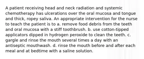 A patient receiving head and neck radiation and systemic chemotherapy has ulcerations over the oral mucosa and tongue and thick, ropey saliva. An appropriate intervention for the nurse to teach the patient is to a. remove food debris from the teeth and oral mucosa with a stiff toothbrush. b. use cotton-tipped applicators dipped in hydrogen peroxide to clean the teeth. c. gargle and rinse the mouth several times a day with an antiseptic mouthwash. d. rinse the mouth before and after each meal and at bedtime with a saline solution.