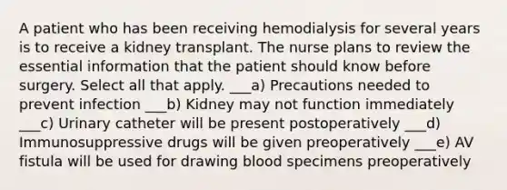 A patient who has been receiving hemodialysis for several years is to receive a kidney transplant. The nurse plans to review the essential information that the patient should know before surgery. Select all that apply. ___a) Precautions needed to prevent infection ___b) Kidney may not function immediately ___c) Urinary catheter will be present postoperatively ___d) Immunosuppressive drugs will be given preoperatively ___e) AV fistula will be used for drawing blood specimens preoperatively