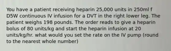 You have a patient receiving heparin 25,000 units in 250ml f D5W continuous IV infusion for a DVT in the right lower leg. The patient weighs 198 pounds. The order reads to give a heparin bolus of 80 units/kg and start the heparin infusion at 20 units/kg/hr. what would you set the rate on the IV pump (round to the nearest whole number)