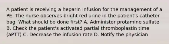 A patient is receiving a heparin infusion for the management of a PE. The nurse observes bright red urine in the patient's catheter bag. What should be done first? A. Administer protamine sulfate B. Check the patient's activated partial thromboplastin time (aPTT) C. Decrease the infusion rate D. Notify the physician