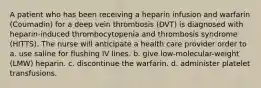 A patient who has been receiving a heparin infusion and warfarin (Coumadin) for a deep vein thrombosis (DVT) is diagnosed with heparin-induced thrombocytopenia and thrombosis syndrome (HITTS). The nurse will anticipate a health care provider order to a. use saline for flushing IV lines. b. give low-molecular-weight (LMW) heparin. c. discontinue the warfarin. d. administer platelet transfusions.