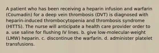 A patient who has been receiving a heparin infusion and warfarin (Coumadin) for a deep vein thrombosis (DVT) is diagnosed with heparin-induced thrombocytopenia and thrombosis syndrome (HITTS). The nurse will anticipate a health care provider order to a. use saline for flushing IV lines. b. give low-molecular-weight (LMW) heparin. c. discontinue the warfarin. d. administer platelet transfusions.