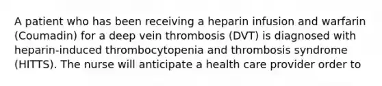 A patient who has been receiving a heparin infusion and warfarin (Coumadin) for a deep vein thrombosis (DVT) is diagnosed with heparin-induced thrombocytopenia and thrombosis syndrome (HITTS). The nurse will anticipate a health care provider order to