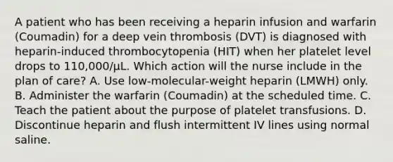 A patient who has been receiving a heparin infusion and warfarin (Coumadin) for a deep vein thrombosis (DVT) is diagnosed with heparin-induced thrombocytopenia (HIT) when her platelet level drops to 110,000/µL. Which action will the nurse include in the plan of care? A. Use low-molecular-weight heparin (LMWH) only. B. Administer the warfarin (Coumadin) at the scheduled time. C. Teach the patient about the purpose of platelet transfusions. D. Discontinue heparin and flush intermittent IV lines using normal saline.