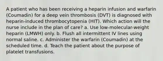 A patient who has been receiving a heparin infusion and warfarin (Coumadin) for a deep vein thrombosis (DVT) is diagnosed with heparin-induced thrombocytopenia (HIT). Which action will the nurse include in the plan of care? a. Use low-molecular-weight heparin (LMWH) only. b. Flush all intermittent IV lines using normal saline. c. Administer the warfarin (Coumadin) at the scheduled time. d. Teach the patient about the purpose of platelet transfusions.