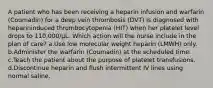 A patient who has been receiving a heparin infusion and warfarin (Coumadin) for a deep vein thrombosis (DVT) is diagnosed with heparininduced thrombocytopenia (HIT) when her platelet level drops to 110,000/μL. Which action will the nurse include in the plan of care? a.Use low molecular weight heparin (LMWH) only. b.Administer the warfarin (Coumadin) at the scheduled time. c.Teach the patient about the purpose of platelet transfusions. d.Discontinue heparin and flush intermittent IV lines using normal saline.