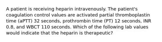 A patient is receiving heparin intravenously. The patient's coagulation control values are activated partial thromboplastin time (aPTT) 32 seconds, prothrombin time (PT) 12 seconds, INR 0.8, and WBCT 110 seconds. Which of the following lab values would indicate that the heparin is therapeutic?