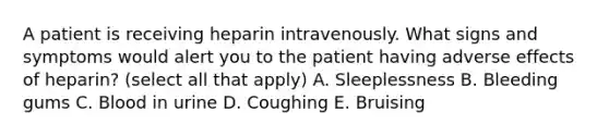 A patient is receiving heparin intravenously. What signs and symptoms would alert you to the patient having adverse effects of heparin? (select all that apply) A. Sleeplessness B. Bleeding gums C. Blood in urine D. Coughing E. Bruising