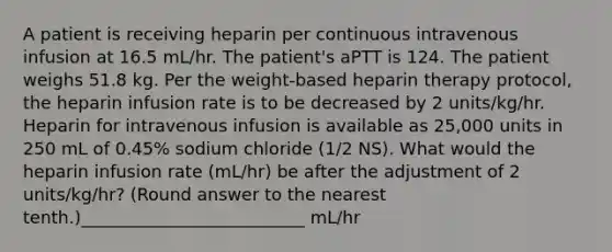 A patient is receiving heparin per continuous intravenous infusion at 16.5 mL/hr. The patient's aPTT is 124. The patient weighs 51.8 kg. Per the weight-based heparin therapy protocol, the heparin infusion rate is to be decreased by 2 units/kg/hr. Heparin for intravenous infusion is available as 25,000 units in 250 mL of 0.45% sodium chloride (1/2 NS). What would the heparin infusion rate (mL/hr) be after the adjustment of 2 units/kg/hr? (Round answer to the nearest tenth.)__________________________ mL/hr