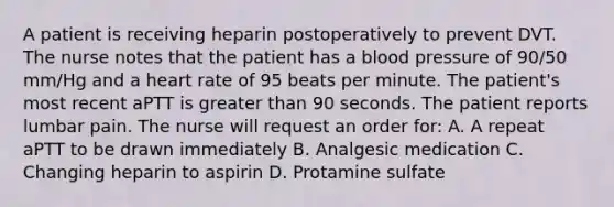 A patient is receiving heparin postoperatively to prevent DVT. The nurse notes that the patient has a blood pressure of 90/50 mm/Hg and a heart rate of 95 beats per minute. The patient's most recent aPTT is greater than 90 seconds. The patient reports lumbar pain. The nurse will request an order for: A. A repeat aPTT to be drawn immediately B. Analgesic medication C. Changing heparin to aspirin D. Protamine sulfate