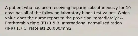 A patient who has been receiving heparin subcutaneously for 10 days has all of the following laboratory blood test values. Which value does the nurse report to the physician immediately? A. Prothrombin time (PT) 1.5 B. International normalized ration (INR) 1.7 C. Platelets 20,000/mm2