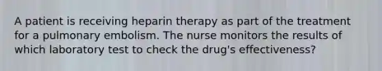 A patient is receiving heparin therapy as part of the treatment for a pulmonary embolism. The nurse monitors the results of which laboratory test to check the drug's effectiveness?