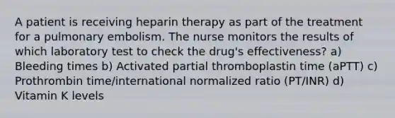 A patient is receiving heparin therapy as part of the treatment for a pulmonary embolism. The nurse monitors the results of which laboratory test to check the drug's effectiveness? a) Bleeding times b) Activated partial thromboplastin time (aPTT) c) Prothrombin time/international normalized ratio (PT/INR) d) Vitamin K levels