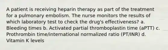 A patient is receiving heparin therapy as part of the treatment for a pulmonary embolism. The nurse monitors the results of which laboratory test to check the drug's effectiveness? a. Bleeding times b. Activated partial thromboplastin time (aPTT) c. Prothrombin time/international normalized ratio (PT/INR) d. Vitamin K levels