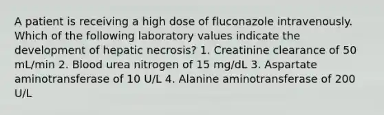 A patient is receiving a high dose of fluconazole intravenously. Which of the following laboratory values indicate the development of hepatic necrosis? 1. Creatinine clearance of 50 mL/min 2. Blood urea nitrogen of 15 mg/dL 3. Aspartate aminotransferase of 10 U/L 4. Alanine aminotransferase of 200 U/L