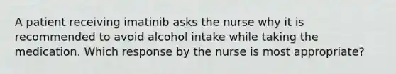 A patient receiving imatinib asks the nurse why it is recommended to avoid alcohol intake while taking the medication. Which response by the nurse is most appropriate?