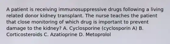 A patient is receiving immunosuppressive drugs following a living related donor kidney transplant. The nurse teaches the patient that close monitoring of which drug is important to prevent damage to the kidney? A. Cyclosporine (cyclosporin A) B. Corticosteroids C. Azatioprine D. Metoprolol