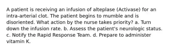 A patient is receiving an infusion of alteplase (Activase) for an intra-arterial clot. The patient begins to mumble and is disoriented. What action by the nurse takes priority? a. Turn down the infusion rate. b. Assess the patient's neurologic status. c. Notify the Rapid Response Team. d. Prepare to administer vitamin K.