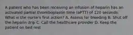 A patient who has been receiving an infusion of heparin has an activated partial thromboplastin time (aPTT) of 120 seconds. What is the nurse's first action? A. Assess for bleeding B. Shut off the heparin drip C. Call the healthcare provider D. Keep the patient on bed rest